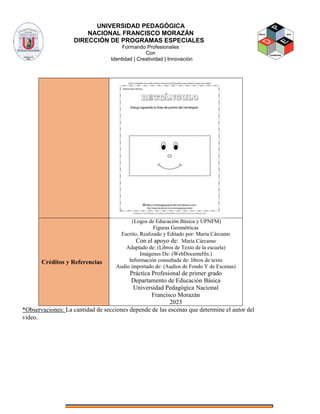 UNIVERSIDAD PEDAGÓGICA
NACIONAL FRANCISCO MORAZÁN
DIRECCIÓN DE PROGRAMAS ESPECIALES
Formando Profesionales
Con
Identidad | Creatividad | Innovación
*Observaciones: La cantidad de secciones depende de las escenas que determine el autor del
video.
Créditos y Referencias
(Logos de Educación Básica y UPNFM)
Figuras Geométricas
Escrito, Realizado y Editado por: María Cárcamo
Con el apoyo de: María Cárcamo
Adaptado de: (Libros de Texto de la escuela)
Imágenes De: (WebDocenteHn.)
Información consultada de: libros de texto
Audio importado de: (Audios de Fondo Y de Escenas)
Práctica Profesional de primer grado
Departamento de Educación Básica
Universidad Pedagógica Nacional
Francisco Morazán
2023
 