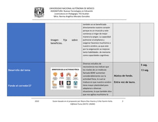 UNIVERSIDAD NACIONAL AUTÓNOMA DE MÉXICO
ASIGNATURA: Nuevas Tecnologías en Edicación
Licenciatura en Pedagogía. FES Acatlán
Mtra. Norma Angélica Morales González
2010 Guion basado en el propuesto por Reyna Díaz Huerta y Erika Yazmin Avila.
H@bitat Puma (DGTIC-UNAM)
3
Imagen fija sobre
beneficios.
también se ve beneficiado
directamente nuestro corazón
porque es un musculo y este
comienza a irrigar de mejor
manera la sangre. La capacidad
pulmonar al ampliarse y
oxigenar favorece muchísimo a
nuestro cerebro, ya que este
por la oxigenación se mejoran
tanto habilidades de memoria
como capacidades cognitivas.
Desarrollo del tema
Fondo el corredor27
Diversos estudios de
neurociencia nos indican que
los niveles de un molécula
llamada BDNF aumentan
considerablemente con la
actividad física, lo cual se
traduce en que nuestro cerebro
tiene mayor plasticidad para
adaptarse a diversas
situaciones, lo que también dice
que nos agiliza muchísimo la
Música de fondo.
Entra voz de laura.
5 seg.
13 seg.
 