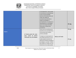 UNIVERSIDAD NACIONAL AUTÓNOMA DE MÉXICO
ASIGNATURA: Nuevas Tecnologías en Edicación
Licenciatura en Pedagogía. FES Acatlán
Mtra. Norma Angélica Morales González
2010 Guion basado en el propuesto por Reyna Díaz Huerta y Erika Yazmin Avila.
H@bitat Puma (DGTIC-UNAM)
5
la actividad física, viene siendo
la convivencia y la amistad que
se da con esta actividad;
además del fortalecimiento de
redes más sólidas de
convivencia que favorece a
todas las sociedades, y
principalmente a los jóvenes al
desempeñarse en actividades
que le son de gran beneficio
tanto para su salud como
convivencia.
26 seg.
Cierre
Al fondo pared de color
azul, Laura al centro
indicando las actividades
Como ves son muchísimos los
beneficios de la actividad física,
así que aquí viene nuestra
primera actividad.
Te dejare en la descripción de
este video dos lecturas, en las
cuales puedes encontrar los
diferentes beneficios biológicos,
psicológicos y sociales. Tendrás
que realizar un cuadro con tres
columnas en las cuales puedas
Música de fondo
45 seg.
25 seg.
 