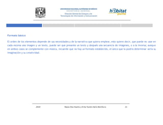 2010 Reyna Díaz Huerta y Erika Yazmin Avila Bonifacio 11
Formato básico
El orden de los elementos depende de sus necesidades y de la narrativa que quiera emplear, esto quiere decir, que puede no usar en
cada escena una imagen y un texto, puede ser que presente un texto y después una secuencia de imágenes, o a la inversa; aunque
en ambos casos se complemente con música, recuerde que no hay un formato establecido, el único que lo podría determinar sería su
imaginación y su creatividad.
 