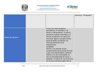 2010 Reyna Díaz Huerta y Erika Yazmin Avila Bonifacio 3
telefónicas. (8 segundos)
Desarrollo del tema
Existen tres tipos de géneros
periodísticos, el informativo, de
opinión e interpretación. La noticia
pertenece al género informativo, el
artículo de opinión y la crónica por
mencionar algunos ejemplos forman
parte del género de opinión y el
reportaje pertenece al de
interpretación.
La noticia.
Informa a las personas de aun
acontecimiento/hecho actual/reciente
y que es de interés público. Debe ser
objetiva y lo más veraz posible, es
decir el periodista debe de narrar y
presentar la noticia tal cual ocurrieron
los hechos y omitiendo algún tipo de
 