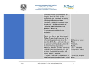2010 Reyna Díaz Huerta y Erika Yazmin Avila Bonifacio 4
opinión o análisis acerca de esta. El
lenguaje debe ser claro (evitar
expresiones que confundan al lector),
conciso y concreto (utilizando
conceptos complejos) conocido como
las tres ces. Agregaría otro que es
cuidadoso pues cualquiera puede
acceder a la noticia.
En los medios impresos como el
periódico.
Cuanta con algunos que la componen.
Titular. Proporciona lo esencial de la
información y objetivo es llamar la
atención del lector a primera vista por
lo que debe ser impactante utilizando
el menor número de palabras.
Antetítulo. Informa al lector acerca del
contexto y los antecedentes para que
el lector comprenda de manera más
fácil la noticia y el titular.
La bajada o subtitulo. Complementa y
hace más comprensible el título. Es una
Citilla con el texto:
Título.
Antetítulo.
Bajada.
Lead o entradilla.
Cuerpo de la noticia.
Cintilla con el texto:
Who?
 