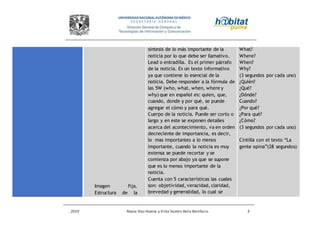 2010 Reyna Díaz Huerta y Erika Yazmin Avila Bonifacio 5
Imagen fija.
Estructura de la
síntesis de lo más importante de la
noticia por lo que debe ser llamativo.
Lead o entradilla. Es el primer párrafo
de la noticia. Es un texto informativo
ya que contiene lo esencial de la
noticia. Debe responder a la fórmula de
las 5W (who, what, when, where y
why) que en español es: quien, que,
cuando, donde y por qué, se puede
agregar el cómo y para qué.
Cuerpo de la noticia. Puede ser corto o
largo y en este se exponen detalles
acerca del acontecimiento, va en orden
decreciente de importancia, es decir,
lo mas importantes a lo menos
importante, cuando la noticia es muy
extensa se puede recortar y se
comienza por abajo ya que se supone
que es lo menos importante de la
noticia.
Cuenta con 5 características las cuales
son: objetividad, veracidad, claridad,
brevedad y generalidad, lo cual se
What?
Where?
When?
Why?
(3 segundos por cada uno)
¿Quién?
¿Qué?
¿Dónde?
Cuando?
¿Por qué?
¿Para qué?
¿Cómo?
(3 segundos por cada uno)
Cintilla con el texto “La
gente opina”(28 segundos)
 
