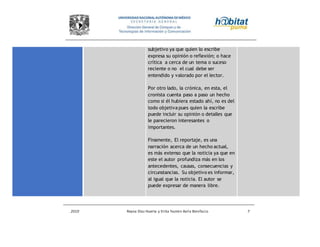 2010 Reyna Díaz Huerta y Erika Yazmin Avila Bonifacio 7
subjetivo ya que quien lo escribe
expresa su opinión o reflexión; o hace
crítica a cerca de un tema o suceso
reciente o no el cual debe ser
entendido y valorado por el lector.
Por otro lado, la crónica, en esta, el
cronista cuenta paso a paso un hecho
como si él hubiera estado ahí, no es del
todo objetiva pues quien la escribe
puede incluir su opinión o detalles que
le parecieron interesantes o
importantes.
Finamente, El reportaje, es una
narración acerca de un hecho actual,
es más extenso que la noticia ya que en
este el autor profundiza más en los
antecedentes, causas, consecuencias y
circunstancias. Su objetivo es informar,
al igual que la noticia. El autor se
puede expresar de manera libre.
 