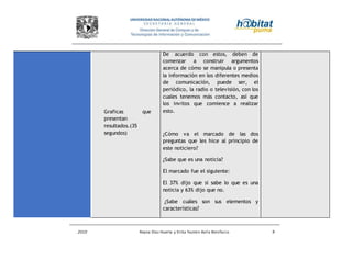 2010 Reyna Díaz Huerta y Erika Yazmin Avila Bonifacio 9
Graficas que
presentan
resultados.(35
segundos)
De acuerdo con estos, deben de
comenzar a construir argumentos
acerca de cómo se manipula o presenta
la información en los diferentes medios
de comunicación, puede ser, el
periódico, la radio o televisión, con los
cuales tenemos más contacto, así que
los invitos que comience a realizar
esto.
¿Cómo va el marcado de las dos
preguntas que les hice al principio de
este noticiero?
¿Sabe que es una noticia?
El marcado fue el siguiente:
El 37% dijo que si sabe lo que es una
noticia y 63% dijo que no.
¿Sabe cuáles son sus elementos y
características?
 