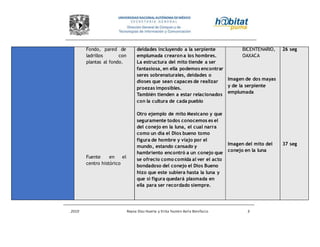 2010 Reyna Díaz Huerta y Erika Yazmin Avila Bonifacio 3
Fondo, pared de
ladrillos con
plantas al fondo.
Fuente en el
centro histórico
deidades incluyendo a la serpiente
emplumada crearon a los hombres.
La estructura del mito tiende a ser
fantasiosa, en ella podemos encontrar
seres sobrenaturales, deidades o
dioses que sean capaces de realizar
proezas imposibles.
También tienden a estar relacionados
con la cultura de cada pueblo
Otro ejemplo de mito Mexicano y que
seguramente todos conocemos es el
del conejo en la luna, el cual narra
como un día el Dios bueno tomo
figura de hombre y viajo por el
mundo, estando cansado y
hambriento encontró a un conejo que
se ofrecio como comida al ver el acto
bondadoso del conejo el Dios Bueno
hizo que este subiera hasta la luna y
que si figura quedará plasmada en
ella para ser recordado siempre.
BICENTENARIO,
OAXACA
Imagen de dos mayas
y de la serpiente
emplumada
Imagen del mito del
conejo en la luna
26 seg
37 seg
 