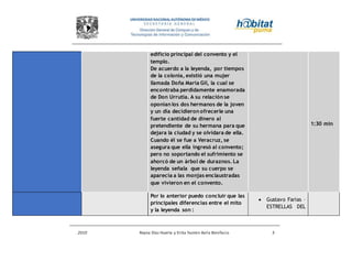 2010 Reyna Díaz Huerta y Erika Yazmin Avila Bonifacio 5
edificio principal del convento y el
templo.
De acuerdo a la leyenda, por tiempos
de la colonia, existió una mujer
llamada Doña María Gil, la cual se
encontraba perdidamente enamorada
de Don Urrutia. A su relación se
oponían los dos hermanos de la joven
y un día decidieron ofrecerle una
fuerte cantidad de dinero al
pretendiente de su hermana para que
dejara la ciudad y se olvidara de ella.
Cuando él se fue a Veracruz, se
asegura que ella ingresó al convento;
pero no soportando el sufrimiento se
ahorcó de un árbol de duraznos. La
leyenda señala que su cuerpo se
aparecía a las monjas enclaustradas
que vivieron en el convento.
1:30 min
Por lo anterior puedo concluir que las
principales diferencias entre el mito
y la leyenda son :
 Gustavo Farias –
ESTRELLAS DEL
 