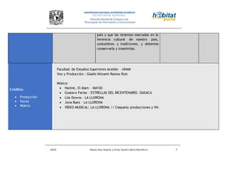 2010 Reyna Díaz Huerta y Erika Yazmin Avila Bonifacio 7
país y que las tenemos marcadas en la
herencia cultural de nuestro país,
costumbres y tradiciones, y debemos
conservarla y trasmiirlas.
Créditos
 Producción
 Voces
 Música
Facultad de Estudios Superiores Acatlán – UNAM
Voz y Producción : Gladis Nitzanit Ramos Ruíz
Música:
 Hanine, El Alam – MAYAS
 Gustavo Farias – ESTRELLAS DEL BICENTENARIO, OAXACA
 Lila Downs – LA LLORONA
 Jona Baez – LA LLORONA
 VÍDEO MUSICAL: LA LLORONA // Claqueta producciones y VH.
 