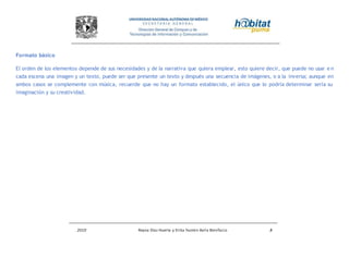 2010 Reyna Díaz Huerta y Erika Yazmin Avila Bonifacio 8
Formato básico
El orden de los elementos depende de sus necesidades y de la narrativa que quiera emplear, esto quiere decir, que puede no usar e n
cada escena una imagen y un texto, puede ser que presente un texto y después una secuencia de imágenes, o a la inversa; aunque en
ambos casos se complemente con música, recuerde que no hay un formato establecido, el único que lo podría determinar sería su
imaginación y su creatividad.
 