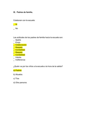 IX. Padres de familia.
Colaboran con la escuela:
_ Si
_ No
Las actitudes de los padres de familia hacia la escuela son:
_ Apatía
_ Enojo
_ Colaboración
_ Respeto
_ Cordialidad
_ Respeto
_ Cordialidad
_ Interés
_ Indiferencia
¿Quién va por los niños a la escuela a la hora de la salida?
a) Padres
b) Abuelos
c) Tíos
d) Otra persona:
 