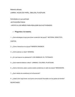 Material utilizado:
LAMINA, HOJAS DE PAPEL, DIBUJOS, PLASTILNA
Actividades en que participé:
-ACTIVACIÓN FISICA
- APOYO A LOS NIÑOS PARA REALIZAR SUS ACTIVIDADES.
 Preguntas a la maestra.
1.- ¿Qué estrategias ocupa para tener la atención del grupo? MATERIAL DIDACTICO,
CANTOS.
2.- ¿Cómo interactúa en el grupo? MANERA DINAMICA
3.- ¿Cómo planea su clase? SEMANAL
4.- ¿En qué basa en su planeación? LOS ANIMALES, EL TOTONACO.
5.- ¿Qué material didáctico utiliza? LAMINAS, COLORES, PLASTILINA
6.- ¿Cómo interviene usted, cuando existen problemas en salón de clases? MEDIADORA
7.- ¿Qué método de enseñanza le ha favorecido?
8.- ¿Usted cómo logra tener una buena comunicación favorable con los padres de familia?
RESPETANDO
 
