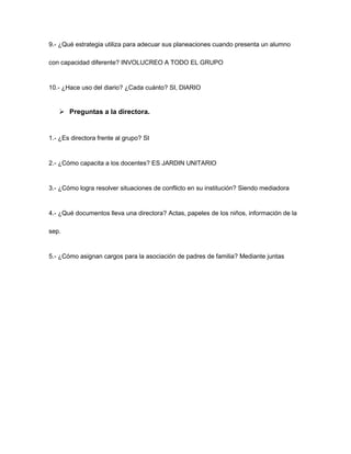 9.- ¿Qué estrategia utiliza para adecuar sus planeaciones cuando presenta un alumno
con capacidad diferente? INVOLUCREO A TODO EL GRUPO
10.- ¿Hace uso del diario? ¿Cada cuánto? SI, DIARIO
 Preguntas a la directora.
1.- ¿Es directora frente al grupo? SI
2.- ¿Cómo capacita a los docentes? ES JARDIN UNITARIO
3.- ¿Cómo logra resolver situaciones de conflicto en su institución? Siendo mediadora
4.- ¿Qué documentos lleva una directora? Actas, papeles de los niños, información de la
sep.
5.- ¿Cómo asignan cargos para la asociación de padres de familia? Mediante juntas
 