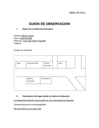 ABRIL DE 2014
GUION DE OBSERVACION
I. Datos de la Institución Educativa
Nombre: Benito Juárez
Clave: 30DCC0232B
Dirección: Cerro del carbón Papantla
Teléfono:
Croquis de ubicación:
II. Descripción del lugar dónde se ubica la institución:
La instalación del jardín se encuentra en una comunidad de Papantla.
Características de la zona geográfica:
Se encuentra en una zona rural.
Casa Jardín de niños Centro
de salud
Casa
Agencia
municipal
Cementerio
 