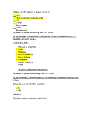 El equipo electrónico con el que se cuenta es:
___ DVD
___ Grabadora/ reproductor de audio
___ TV
___ Cañón
___Computadora
___Cañón
___Computadora
Estado en el que se encuentra y como se utilizan:
Se encuentra en buenas condiciones estables y manipulables para el niño y la
educadora al mismo tiempo.
Material didáctico:
 Material de ensamble
 Papel
 Plastilina
 Rincón de lectura
 Libros de texto
 Cuadernos
 Juegos didácticos
 Otros.
Imágenes con nombres en totonaco.
Estado en el que se encuentran y como se utilizan
Se encuentran en buen estado pero se necesita apoyo de material didáctico para
el aula.
El aula se encuentra dividida en áreas:
o Si
o No
¿Cuáles?
Rincón de cuentos, estantes, material, etc.
 
