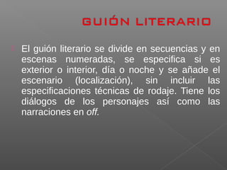  El guión literario se divide en secuencias y en
escenas numeradas, se especifica si es
exterior o interior, día o noche y se añade el
escenario (localización), sin incluir las
especificaciones técnicas de rodaje. Tiene los
diálogos de los personajes así como las
narraciones en off.
 