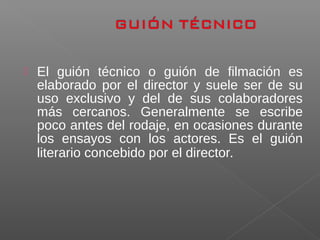  El guión técnico o guión de filmación es
elaborado por el director y suele ser de su
uso exclusivo y del de sus colaboradores
más cercanos. Generalmente se escribe
poco antes del rodaje, en ocasiones durante
los ensayos con los actores. Es el guión
literario concebido por el director.
 