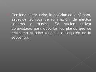  Contiene el encuadre, la posición de la cámara,
aspectos técnicos de iluminación, de efectos
sonoros y música. Se suelen utilizar
abreviaturas para describir los planos que se
realizarán al principio de la descripción de la
secuencia.
 