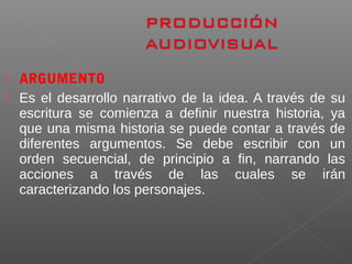  ARGUMENTO
 Es el desarrollo narrativo de la idea. A través de su
escritura se comienza a definir nuestra historia, ya
que una misma historia se puede contar a través de
diferentes argumentos. Se debe escribir con un
orden secuencial, de principio a fin, narrando las
acciones a través de las cuales se irán
caracterizando los personajes.
 