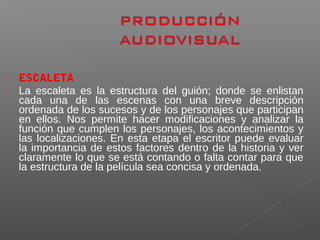  ESCALETA
 La escaleta es la estructura del guión; donde se enlistan
cada una de las escenas con una breve descripción
ordenada de los sucesos y de los personajes que participan
en ellos. Nos permite hacer modificaciones y analizar la
función que cumplen los personajes, los acontecimientos y
las localizaciones. En esta etapa el escritor puede evaluar
la importancia de estos factores dentro de la historia y ver
claramente lo que se está contando o falta contar para que
la estructura de la película sea concisa y ordenada.
 