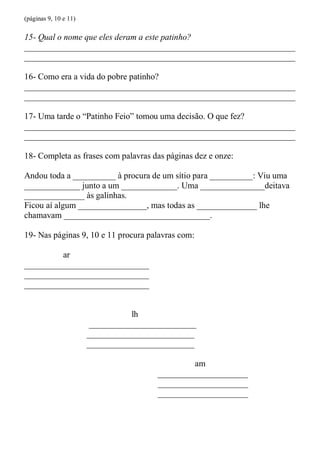 (páginas 9, 10 e 11)

15- Qual o nome que eles deram a este patinho?
_______________________________________________________________
_______________________________________________________________

16- Como era a vida do pobre patinho?
_______________________________________________________________
_______________________________________________________________

17- Uma tarde o “Patinho Feio” tomou uma decisão. O que fez?
_______________________________________________________________
_______________________________________________________________

18- Completa as frases com palavras das páginas dez e onze:

Andou toda a __________ à procura de um sítio para __________: Viu uma
_____________ junto a um _____________. Uma _______________deitava
______________ às galinhas.
Ficou aí algum ________________, mas todas as ______________ lhe
chamavam __________________________________.

19- Nas páginas 9, 10 e 11 procura palavras com:

         ar
_____________________________
_____________________________
_____________________________


                                 lh
                       _________________________
                       _________________________
                       _________________________

                                                am
                                       _____________________
                                       _____________________
                                       _____________________
 