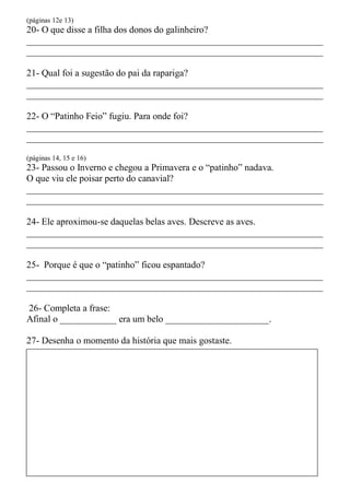 (páginas 12e 13)
20- O que disse a filha dos donos do galinheiro?
_______________________________________________________________
_______________________________________________________________

21- Qual foi a sugestão do pai da rapariga?
_______________________________________________________________
_______________________________________________________________

22- O “Patinho Feio” fugiu. Para onde foi?
_______________________________________________________________
_______________________________________________________________

(páginas 14, 15 e 16)
23- Passou o Inverno e chegou a Primavera e o “patinho” nadava.
O que viu ele poisar perto do canavial?
_______________________________________________________________
_______________________________________________________________

24- Ele aproximou-se daquelas belas aves. Descreve as aves.
_______________________________________________________________
_______________________________________________________________

25- Porque é que o “patinho” ficou espantado?
_______________________________________________________________
_______________________________________________________________

26- Completa a frase:
Afinal o ____________ era um belo ______________________.

27- Desenha o momento da história que mais gostaste.
 