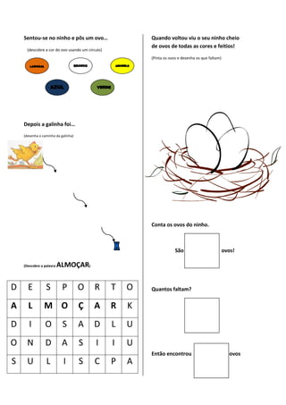 Sentou-se no ninho e pôs um ovo…                      Quando voltou viu o seu ninho cheio
                                                          de ovos de todas as cores e feitios!
      (descobre a cor do ovo usando um círculo)
                                                          (Pinta os ovos e desenha os que faltam)




    Depois a galinha foi…
    (desenha o caminho da galinha)




                                                          Conta os ovos do ninho.



                                                                       São                          ovos!

    (Descobre a palavra   ALMOÇAR)

D     E          S         P         O    R       T   O   Quantos faltam?


A     L         M O                  Ç    A       R   K
D      I        O          S         A    D       L   U
O     N         D          A         S     I      I   U
                                                          Então encontrou                             ovos
S     U          L         I         S    C       P   A
 