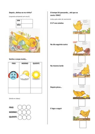 Depois…deitou-se no ninho?                  O tempo foi passando… até que se
                                            ouviu: CRAC!
(responde assinalando com uma X)
                                            (coloca pela ordem de nascimento)
             SIM
                                            O 1º ovo estalou
             NÃO




                                            No dia seguinte outro




Sentia o corpo muito…

    FRIO              MORNO        QUENTE
                                            Na mesma tarde




                                            Depois picou…




(Divide em sílabas)




FRIO                                        E logo a seguir
MORNO

QUENTE
 