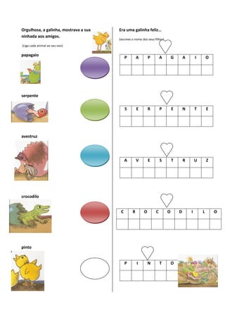 Orgulhosa, a galinha, mostrava a sua   Era uma galinha feliz…
ninhada aos amigos.
                                       (escreve o nome dos seus filhos)
(Liga cada animal ao seu ovo)

papagaio
                                            P       A       P        A        G       A       I       O




serpente

                                            S       E       R        P        E       N       T       E




avestruz




                                            A       V       E        S        T       R       U       Z




crocodilo


                                        C       R       O        C        O       D       I       L       O




pinto


                                            P       I       N        T        O
 