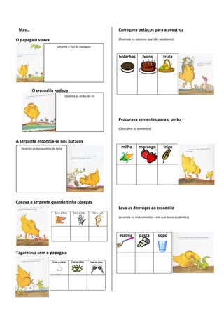 Mas…                                                                 Carregava petiscos para a avestruz

O papagaio voava                                                      (Assinala os petiscos que são saudáveis)

                             Desenha o voo do papagaio


                                                                      bolachas         bolos          fruta




          O crocodilo nadava
                                    Desenha as ondas do rio




                                                                      Procurava sementes para o pinto
                                                                      (Descobre as sementes)


A serpente escondia-se nos buracos
  Desenha os buraquinhos da terra                                      milho        morango           trigo




Coçava a serpente quando tinha cócegas
                                                                      Lava as dentuças ao crocodilo
                           Com o bico     Com a mão       Com o pé
                                                                      (assinala os instrumentos com que lavas os dentes)




                                                                      escova         pasta        copo


Tagarelava com o papagaio
                         Com o nariz     Com os olhos   Com as asas
 