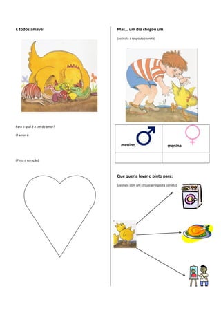 E todos amava!                  Mas… um dia chegou um

                                (assinala a resposta correta)




Para ti qual é a cor do amor?

O amor é:


                                   menino                            menina


(Pinta o coração)



                                Que queria levar o pinto para:

                                (assinala com um círculo a resposta correta)
 