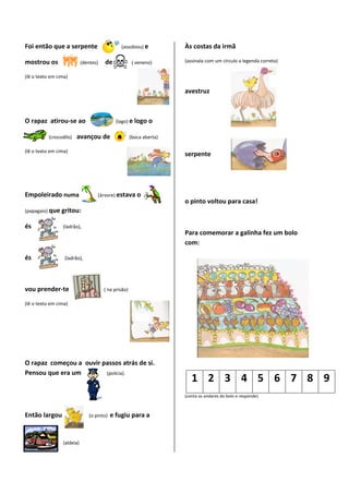 Foi então que a serpente                       (assobiou) e           Às costas da irmã

mostrou os                  (dentes)   de              ( veneno)      (assinala com um círculo a legenda correta)

(lê o texto em cima)

                                                                      avestruz



O rapaz atirou-se ao                         (lago) e logo    o

           (crocodilo)   avançou de                   (boca aberta)

(lê o texto em cima)
                                                                      serpente




Empoleirado numa                   (árvore) estava o
                                                                      o pinto voltou para casa!
(papagaio) que   gritou:

és               (ladrão),
                                                                      Para comemorar a galinha fez um bolo
                                                                      com:

és                (ladrão),




vou prender-te                         ( na prisão)

(lê o texto em cima)




O rapaz começou a ouvir passos atrás de si.
Pensou que era um        (polícia).
                                                                         1 2 3 4 5 6 7 8 9
                                                                      (conta os andares do bolo e responde)



Então largou                   (o pinto)   e fugiu para a


                 (aldeia)
 