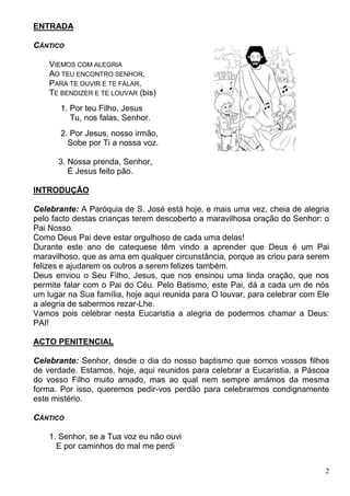 2
ENTRADA
CÂNTICO
VIEMOS COM ALEGRIA
AO TEU ENCONTRO SENHOR,
PARA TE OUVIR E TE FALAR,
TE BENDIZER E TE LOUVAR (bis)
1. Por teu Filho, Jesus
Tu, nos falas, Senhor.
2. Por Jesus, nosso irmão,
Sobe por Ti a nossa voz.
3. Nossa prenda, Senhor,
É Jesus feito pão.
INTRODUÇÃO
Celebrante: A Paróquia de S. José está hoje, e mais uma vez, cheia de alegria
pelo facto destas crianças terem descoberto a maravilhosa oração do Senhor: o
Pai Nosso.
Como Deus Pai deve estar orgulhoso de cada uma delas!
Durante este ano de catequese têm vindo a aprender que Deus é um Pai
maravilhoso, que as ama em qualquer circunstância, porque as criou para serem
felizes e ajudarem os outros a serem felizes também.
Deus enviou o Seu Filho, Jesus, que nos ensinou uma linda oração, que nos
permite falar com o Pai do Céu. Pelo Batismo, este Pai, dá a cada um de nós
um lugar na Sua família, hoje aqui reunida para O louvar, para celebrar com Ele
a alegria de sabermos rezar-Lhe.
Vamos pois celebrar nesta Eucaristia a alegria de podermos chamar a Deus:
PAI!
ACTO PENITENCIAL
Celebrante: Senhor, desde o dia do nosso baptismo que somos vossos filhos
de verdade. Estamos, hoje, aqui reunidos para celebrar a Eucaristia, a Páscoa
do vosso Filho muito amado, mas ao qual nem sempre amámos da mesma
forma. Por isso, queremos pedir-vos perdão para celebrarmos condignamente
este mistério.
CÂNTICO
1. Senhor, se a Tua voz eu não ouvi
E por caminhos do mal me perdi
 