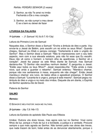 3
Refrão: PERDÃO SENHOR (2 vezes)
2. Senhor, se não Te amei no irmão
Fechando a Ele o meu coração
3. Senhor, se não cumpri o meu dever
E se o bem eu deixei de fazer
LITURGIA DA PALAVRA
1ª LEITURA - (1 Samuel 16,1b.6-7.10-13a)
Leitura do Primeiro Livro de Samuel
Naqueles dias, o Senhor disse a Samuel: "Enche a âmbula de óleo e parte. Vou
enviar-te a Jessé de Belém, pois escolhi um rei entre os seus filhos". Quando
chegou, Samuel viu Eliab e pensou consigo: "Certamente é este o ungido do
Senhor". Mas o Senhor disse a Samuel: "Não te impressiones com o seu belo
aspecto, nem com a sua elevada estatura, pois não foi esse que Eu escolhi.
Deus não vê como o homem: o homem olha às aparências, o Senhor vê o
coração". Jessé fez passar os sete filhos diante de Samuel, mas Samuel
declarou-lhe: "O Senhor não escolheu nenhum destes". E perguntou a Jessé:
"Estão aqui todos os teus filhos?". Jessé respondeu-lhe: "Falta ainda o mais
novo, que anda a guardar o rebanho". Samuel ordenou: "Manda-o chamar,
porque não nos sentaremos à mesa, enquanto ele não chegar". Então Jessé
mandou-o chamar: era ruivo, de belos olhos e agradável presença. O Senhor
disse a Samuel: "Levanta-te e unge-o, porque é este mesmo". Samuel pegou na
âmbula do óleo e ungiu-o no meio dos irmãos. Daquele dia em diante, o Espírito
do Senhor apoderou-Se de David.
Palavra do Senhor
SALMO
REFRÃO:
O SENHOR É MEU PASTOR: NADA ME FALTARÁ.
2ª LEITURA - (Ap 7,9.14b-17)
Leitura da Epístola do apóstolo São Paulo aos Efésios
Irmãos: Outrora vós éreis trevas, mas agora sois luz no Senhor. Vivei como
filhos da luz, porque o fruto da luz é a bondade, a justiça e a verdade. Procurai
sempre o que mais agrada ao Senhor. Não tomeis parte nas obras das trevas,
que nada trazem de bom; tratai antes de as denunciar abertamente, porque o
 