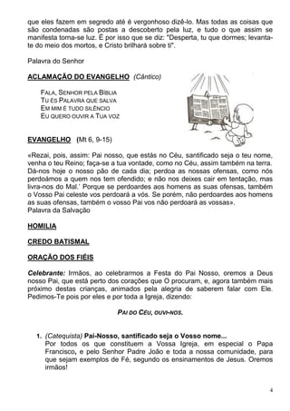 4
que eles fazem em segredo até é vergonhoso dizê-lo. Mas todas as coisas que
são condenadas são postas a descoberto pela luz, e tudo o que assim se
manifesta torna-se luz. É por isso que se diz: "Desperta, tu que dormes; levanta-
te do meio dos mortos, e Cristo brilhará sobre ti".
Palavra do Senhor
ACLAMAÇÃO DO EVANGELHO (Cântico)
FALA, SENHOR PELA BÍBLIA
TU ÉS PALAVRA QUE SALVA
EM MIM É TUDO SILÊNCIO
EU QUERO OUVIR A TUA VOZ
EVANGELHO (Mt 6, 9-15)
«Rezai, pois, assim: Pai nosso, que estás no Céu, santificado seja o teu nome,
venha o teu Reino; faça-se a tua vontade, como no Céu, assim também na terra.
Dá-nos hoje o nosso pão de cada dia; perdoa as nossas ofensas, como nós
perdoámos a quem nos tem ofendido; e não nos deixes cair em tentação, mas
livra-nos do Mal.’ Porque se perdoardes aos homens as suas ofensas, também
o Vosso Pai celeste vos perdoará a vós. Se porém, não perdoardes aos homens
as suas ofensas, também o vosso Pai vos não perdoará as vossas».
Palavra da Salvação
HOMILIA
CREDO BATISMAL
ORAÇÃO DOS FIÉIS
Celebrante: Irmãos, ao celebrarmos a Festa do Pai Nosso, oremos a Deus
nosso Pai, que está perto dos corações que O procuram, e, agora também mais
próximo destas crianças, animados pela alegria de saberem falar com Ele.
Pedimos-Te pois por eles e por toda a Igreja, dizendo:
PAI DO CÉU, OUVI-NOS.
1. (Catequista) Pai-Nosso, santificado seja o Vosso nome...
Por todos os que constituem a Vossa Igreja, em especial o Papa
Francisco, e pelo Senhor Padre João e toda a nossa comunidade, para
que sejam exemplos de Fé, segundo os ensinamentos de Jesus. Oremos
irmãos!
 