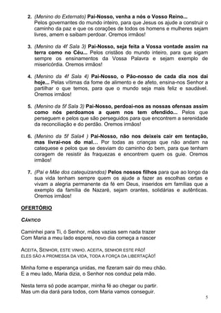 5
2. (Menino do Externato) Pai-Nosso, venha a nós o Vosso Reino...
Pelos governantes do mundo inteiro, para que Jesus os ajude a construir o
caminho da paz e que os corações de todos os homens e mulheres sejam
livres, amem e saibam perdoar. Oremos irmãos!
3. (Menino da 4f Sala 3) Pai-Nosso, seja feita a Vossa vontade assim na
terra como no Céu... Pelos cristãos do mundo inteiro, para que sigam
sempre os ensinamentos da Vossa Palavra e sejam exemplo de
misericórdia. Oremos irmãos!
4. (Menino da 4f Sala 4) Pai-Nosso, o Pão-nosso de cada dia nos dai
hoje... Pelas vítimas da fome de alimento e de afeto, ensina-nos Senhor a
partilhar o que temos, para que o mundo seja mais feliz e saudável.
Oremos irmãos!
5. (Menino da 5f Sala 3) Pai-Nosso, perdoai-nos as nossas ofensas assim
como nós perdoamos a quem nos tem ofendido... Pelos que
perseguem e pelos que são perseguidos para que encontrem a serenidade
da reconciliação e do perdão. Oremos irmãos!
6. (Menino da 5f Sala4 ) Pai-Nosso, não nos deixeis cair em tentação,
mas livrai-nos do mal… Por todas as crianças que não andam na
catequese e pelos que se desviam do caminho do bem, para que tenham
coragem de resistir às fraquezas e encontrem quem os guie. Oremos
irmãos!
7. (Pai e Mãe dos catequizandos) Pelos nossos filhos para que ao longo da
sua vida tenham sempre quem os ajude a fazer as escolhas certas e
vivam a alegria permanente da fé em Deus, inseridos em famílias que a
exemplo da família de Nazaré, sejam orantes, solidárias e autênticas.
Oremos irmãos!
OFERTÓRIO
CÂNTICO
Caminhei para Ti, ó Senhor, mãos vazias sem nada trazer
Com Maria a meu lado esperei, novo dia começa a nascer
ACEITA, SENHOR, ESTE VINHO. ACEITA, SENHOR ESTE PÃO!
ELES SÃO A PROMESSA DA VIDA, TODA A FORÇA DA LIBERTAÇÃO!
Minha fome e esperança unidas, me fizeram sair do meu chão.
E a meu lado, Maria dizia, o Senhor nos conduz pela mão.
Nesta terra só pode acampar, minha fé ao chegar ou partir.
Mas um dia dará para todos, com Maria vamos conseguir.
 
