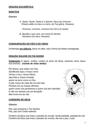 6
ORAÇÃO EUCARÍSTICA
SANCTUS
CÂNTICO
1. Santo, Santo, Santo é o Senhor, Deus do Universo
Cheios estão os céus e a terra, da Tua glória, Hossana.
HOSSANA, HOSSANA, HOSSANA NOS CÉUS (2 vezes)
2. Bendito o que vem, em nome do Senhor
Hossana nos céus, Hossana.
CONSAGRAÇÃO DO PÃO E DO VINHO
Contempla em silêncio Jesus no altar, sob a forma da hóstia consagrada.
ORAÇÃO SOLENE DO PAI NOSSO
Celebrante: E agora, irmãos, unidos no amor de Deus, rezemos como Jesus
nos ensinou: (rezado de mãos dadas)
Pai Nosso, que estais nos Céu,
Santificado seja o Vosso nome
Venha a nós o Vosso Reino,
seja feita a Vossa vontade,
assim na terra como no Céu
O pão nosso de cada dia nos dai hoje
Perdoai-nos as nossas ofensas,
assim como nós perdoamos a quem nos tem ofendido
E não nos deixeis cair em tentação
Mas livrai-nos do mal.
CORDEIRO DE DEUS
CÂNTICO
Paz, paz proclama o Teu Senhor
Paz, paz com Cristo redentor
Cordeiro de Deus que tirais o pecado do mundo, tende piedade, piedade de nós
Cordeiro de Deus que tirais o pecado do mundo, dai-nos a paz, a paz
 