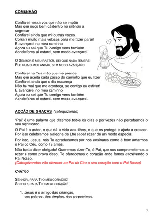 7
COMUNHÃO
Confiarei nessa voz que não se impõe
Mas que ouço bem cá dentro no silêncio a
segredar
Confiarei ainda que mil outras vozes
Corram muito mais velozes para me fazer parar!
E avançarei no meu caminho
Agora eu sei que Tu comigo vens também
Aonde fores aí estarei, sem medo avançarei.
O SENHOR É MEU PASTOR, SEI QUE NADA TEMEREI
ELE GUIA O MEU ANDAR, SEM MEDO AVANÇAREI
Confiarei na Tua mão que me prende
Mas que aceita cada passo do caminho que eu fizer
Confiarei ainda que o dia escureça
Não há mal que me aconteça, se contigo eu estiver!
E avançarei no meu caminho
Agora eu sei que Tu comigo vens também
Aonde fores aí estarei, sem medo avançarei.
ACÇÃO DE GRAÇAS (catequizando)
“Pai” é uma palavra que dizemos todos os dias e por vezes não percebemos o
seu significado.
O Pai é o autor, o que dá a vida aos filhos, o que os protege e ajuda a crescer.
Por isso celebramos a alegria de Lhe saber rezar de um modo especial.
Por isso, Jesus, nós Te agradecemos por nos ensinares como é bom amarmos
o Pai do Céu, como Tu amas.
Não basta dizer obrigado! Queremos dizer-Te, ó Pai, que nos comprometemos a
rezar e como prova disso, Te oferecemos o coração onde fomos escrevendo o
Pai Nosso.
(Catequizandos vão oferecer ao Pai do Céu o seu coração com o Pai Nosso)
CÂNTICO
SENHOR, PARA TI O MEU CORAÇÃO!
SENHOR, PARA TI O MEU CORAÇÃO!
1. Jesus é o amigo das crianças,
dos pobres, dos simples, dos pequeninos.
 