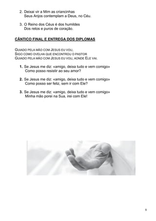 8
2. Deixai vir a Mim as criancinhas
Seus Anjos contemplam a Deus, no Céu.
3. O Reino dos Céus é dos humildes
Dos retos e puros de coração.
CÂNTICO FINAL E ENTREGA DOS DIPLOMAS
GUIADO PELA MÃO COM JESUS EU VOU,
SIGO COMO OVELHA QUE ENCONTROU O PASTOR
GUIADO PELA MÃO COM JESUS EU VOU, AONDE ELE VAI.
1. Se Jesus me diz: «amigo, deixa tudo e vem comigo»
Como posso resistir ao seu amor?
2. Se Jesus me diz: «amigo, deixa tudo e vem comigo»
Como posso ser feliz, sem ir com Ele?
3. Se Jesus me diz: «amigo, deixa tudo e vem comigo»
Minha mão porei na Sua, irei com Ele!
 