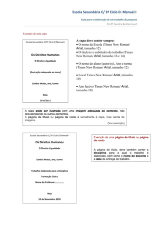 Escola Secundária C/ 3º Ciclo D. Manuel I
                                                     Guia para a elaboração de um trabalho de pesquisa
                                                                           Profª Sandra Bettencourt


Exemplo de uma capa


  Escola Secundária C/3º Ciclo D.Manuel I
                                                  A capa deve conter sempre:
                                                  • O nome da Escola (Times New Roman/
                                                  Arial, tamanho 12)
                                                  • O título (e o subtítulo) do trabalho (Times
       Os Direitos Humanos                        New Roman/ Arial, tamanho 16 e 14)
          O Direito à Igualdade
                                                  • O nome do aluno (autor/es), Ano e turma
                                                  (Times New Roman/ Arial, tamanho 12)
      [ilustração adequada ao tema]
                                                  • Local Times New Roman/ Arial, tamanho
                                                  10)
        Sandra Matos, ano, turma
                                                  • Ano lectivo Times New Roman/ Arial,
                                                  tamanho 10)
                   Beja

                2010/2011



 A capa pode ser ilustrada com uma imagem adequada ao contexto, não
 desvalorizando os outros elementos.
 A página de título ou página de rosto é semelhante à capa, mas isenta de
 imagens.
                                                             (Ver exemplo)



      Escola Secundária C/3º Ciclo D.Manuel I
                                                                Exemplo de uma página de título ou página
                                                                de rosto
           Os Direitos Humanos
               O Direito à Igualdade
                                                                A página de título, deve também conter a
                                                                disciplina para a qual o trabalho é
                                                                elaborado, bem como o nome do docente e
            Sandra Matos, ano, turma                            a data de entrega do trabalho.



       Trabalho elaborado para a Disciplina

                 Formação Cívica

           Nome do Professor:……………



                       Beja

              10 de Novembro 2010
 