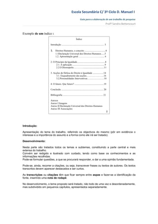 Escola Secundária C/ 3º Ciclo D. Manuel I
                                                                   Guia para a elaboração de um trabalho de pesquisa
                                                                                                          Profª Sandra Bettencourt


Exemplo de um índice :
                                                             Índice

                       Introdução ....................................................................... 3

                       1. Direitos Humanos, o conceito ...................................4
                              1.1Declaração Universal dos Direitos Humanos......5
                              1.2. Apresentação geral ………………………....... 6

                       2. O Princípio da Igualdade...............................................8
                             2.1. A aplicação ......................................................9
                             2.2.O Desrespeito…………...................................11

                       3. Acções de Defesa do Direito à Igualdade ..................14
                            3.1. Enquadramento das acções………………….16
                            3.2.Personalidades Interventivas…………………18

                       4. O futuro. Que futuro? .................................................19

                       Conclusão ...................................................................... 20

                       Bibliografia ................................................................... 21

                       Anexos
                       Anexo I Imagens
                       Anexo II Declaração Universal dos Direitos Humanos
                       Anexo III Associações
                                                                                                              2




Introdução:

Apresentação do tema do trabalho, referindo os objectivos do mesmo (pôr em evidência o
interesse e a importância do assunto e a forma como ele irá ser tratado).

Desenvolvimento:

Nesta parte são tratados todos os temas e subtemas, constituindo a parte central e mais
extensa do trabalho.
Convém ser redigido e ilustrado com cuidado, tendo como base os conhecimentos e as
informações recolhidas.
Pode-se formular questões, a que se procurará responder, e dar a uma opinião fundamentada.

Pode-se, ainda, recorrer a citações, ou seja, transcrever frases ou textos de autores. Os textos
transcritos devem aparecer destacados e ser curtos.

As transcrições ou citações têm que ficar sempre entre aspas e fazer-se a identificação da
fonte, inserindo uma nota de rodapé.

No desenvolvimento, o tema proposto será tratado, não todo de uma vez e desordenadamente,
mas subdividido em pequenos capítulos, apresentados separadamente.
 