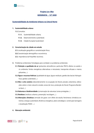 Página 5 de 9
Projeto Ler+Mar
GEOGRAFIA - 12º ANO
Sustentabilidade do Ambiente Urbano no Litoral Norte
1. Sustentabilidade urbana
1.1.Conceitos
1.1.1. Sustentabilidade urbana;
1.1.2. Desenvolvimento sustentável;
1.1.3. Cidade Europeia Sustentável.
2. Caracterização da cidade em estudo
2.1.Localização geográfica e caracterização física;
2.2.Caracterização demográfica e económica;
2.3. Importância da Praia/Mar (turismo).
3. Problemas ambientais/ Estratégias para combater os problemas ambientais
3.1.Poluição e qualidade do ar (poluentes atmosféricos: partículas PM10, efeitos na saúde e
no ambiente; fontes energéticas alternativas e renováveis; transportes eficazes e menos
poluentes,…)
3.2.Água e recursos hídricos (qualidade da água; águas residuais; gestão das bacias hidrográ-
ficas; gestão sustentável;…)
3.3.Mar e orla costeira (desordenamento na ocupação do litoral; pressão urbanística; altera-
ções sobre o meio natural e erosão; zonas de risco; protecção do litoral; Programa Bandei-
ra Azul;…)
3.4.Natureza e biodiversidade (conservação da natureza/ zonas protegidas…)
3.5.Resíduos (resíduos urbanos, prevenção/ reciclagem,…)
3.6.Alterações climáticas (emissão de gases com efeito de estufa; fenómenos climáticos ex-
tremos; energia sustentável; eficiência energética; plano estratégico: construção barragens
e atualização POOC …)
4. Educação ambiental.
 