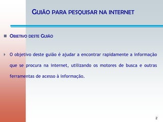 2
GUIÃO PARA PESQUISAR NA INTERNET
 OBJETIVO DESTE GUIÃO
 O objetivo deste guião é ajudar a encontrar rapidamente a informação
que se procura na internet, utilizando os motores de busca e outras
ferramentas de acesso à informação.
 