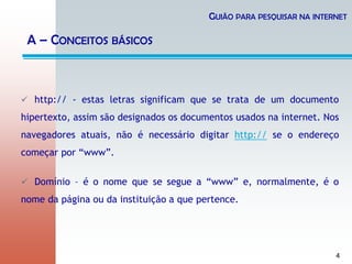 4
 http:// - estas letras significam que se trata de um documento
hipertexto, assim são designados os documentos usados na internet. Nos
navegadores atuais, não é necessário digitar http:// se o endereço
começar por “www”.
 Domínio – é o nome que se segue a “www” e, normalmente, é o
nome da página ou da instituição a que pertence.
GUIÃO PARA PESQUISAR NA INTERNET
A – CONCEITOS BÁSICOS
 