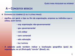 5
 EXTENSÃO DO DOMÍNIO (2 OU 3 LETRAS FINAIS)
 significa, em geral, o tipo ou fim da organização, empresa ou indivíduo que o
utiliza, assim temos:
- org: organização não-governamental
- gov: governamental
- mil: militar
- com: comercial
- edu: educação
- tur: turismo
 A extensão pode também indicar a localização geográfica (país) da
organização, ex: pt (Portugal); “com.br” (Brasil), etc.
GUIÃO PARA PESQUISAR NA INTERNET
A – CONCEITOS BÁSICOS
 