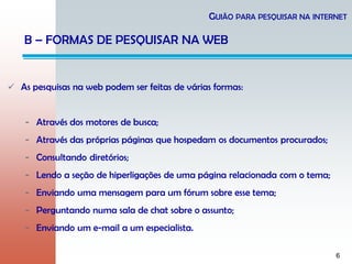 6
 As pesquisas na web podem ser feitas de várias formas:
- Através dos motores de busca;
- Através das próprias páginas que hospedam os documentos procurados;
- Consultando diretórios;
- Lendo a seção de hiperligações de uma página relacionada com o tema;
- Enviando uma mensagem para um fórum sobre esse tema;
- Perguntando numa sala de chat sobre o assunto;
- Enviando um e-mail a um especialista.
GUIÃO PARA PESQUISAR NA INTERNET
B – FORMAS DE PESQUISAR NA WEB
 