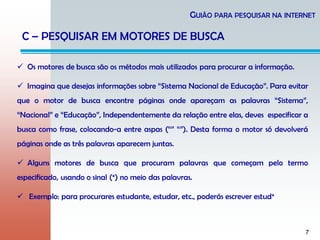 7
GUIÃO PARA PESQUISAR NA INTERNET
C – PESQUISAR EM MOTORES DE BUSCA
 Os motores de busca são os métodos mais utilizados para procurar a informação.
 Imagina que desejas informações sobre “Sistema Nacional de Educação”. Para evitar
que o motor de busca encontre páginas onde apareçam as palavras “Sistema”,
“Nacional” e “Educação”, Independentemente da relação entre elas, deves especificar a
busca como frase, colocando-a entre aspas (“” “”). Desta forma o motor só devolverá
páginas onde as três palavras aparecem juntas.
 Alguns motores de busca que procuram palavras que começam pelo termo
especificado, usando o sinal (*) no meio das palavras.
 Exemplo: para procurares estudante, estudar, etc., poderás escrever estud*
 