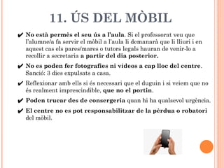 11. ÚS DEL MÒBIL
✔ No està permès el seu ús a l’aula. Si el professorat veu que
l’alumne/a fa servir el mòbil a l’aula li ...