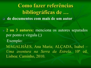 Como fazer referências
           bibliográficas de …
   de documentos com mais de um autor

   2 ou 3 autores: menciona os autores separados
    por ponto e virgula (;)
    Exemplo:
    MAGALHÃES, Ana Maria; ALÇADA, Isabel –
    Uma aventura na Serra da Estrela. 10ª ed.
    Lisboa: Caminho, 2010.
 