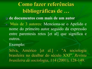 Como fazer referências
          bibliográficas de …
   de documentos com mais de um autor
    Mais de 3 autores: Menciona-se o Apelido e
    nome do primeiro autor seguido da expressão
    entre parentesis retos [et al] que significa e
    outros.
    Exemplo:
    Silva, Américo [et al.] - "A sociologia
    brasileira no dealbar do século XXI". Revista
    brasileira de sociologia, 114 (2001), 128-149.
 