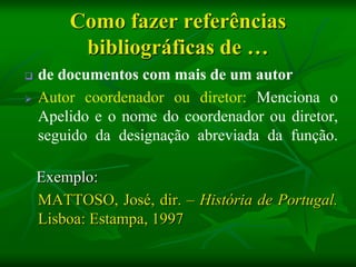 Como fazer referências
         bibliográficas de …
   de documentos com mais de um autor
   Autor coordenador ou diretor: Menciona o
    Apelido e o nome do coordenador ou diretor,
    seguido da designação abreviada da função.

    Exemplo:
    MATTOSO, José, dir. – História de Portugal.
    Lisboa: Estampa, 1997
 